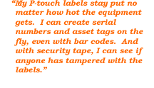 My P-touch labels stay put no matter how hot the equipment gets. I can create serial numbers and asset tags on the fly, even with bar codes. And with security tape, I can see if anyone has tampered with the labels.