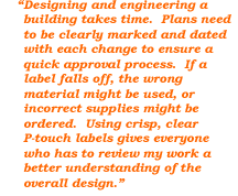 Desiging and engineering a building takes time. Plans need to be clearly marked and dated with each change to ensure a quick approval process. If a label falls off, the wrong material might be used or incorrect supplies might be ordered. Using crisp, clear P-touch labels gives everyone who has to review my work a better understanding of the overall design.