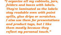 I organize all my cabinets, jars, folders and boxes with labels. They're laminated so the labels stay readable even with paint spills, glue drips or scratches. I also use them for presentations and product tags, but I like them mostly because they reflect my personal touch.