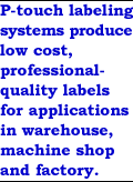 P-touch labeling systems produce low cost, professional quality labels for applications in warehouse, machine shop and factory.