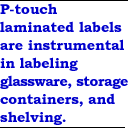P-touch&reg; laminated labels are instrumental in labeling glassware, storage containers, and shelving.