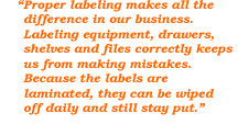Proper labeling makes all the difference in our business. Labeling equipment, drawers, shelves and files correctly keeps us from making mistakes. Because the labels are laminated, they can be wiped off daily and still stay put.