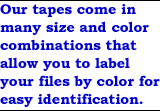 Our tapes come in many size and color combinations that allow you to label your files by color for easy identification.