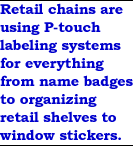 Retail chains are using P-touch labeling systems for everything from name badges to organizing retail shelves to window stickers.