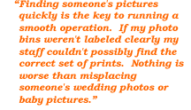 Finding someone's pictures quickly is the key to running a smooth operation. If my photo bins weren't labeled clearly my staff couldn't possibly find the correct set of prints. Nothing is worse than misplacing someone's wedding photos or baby pictures.
