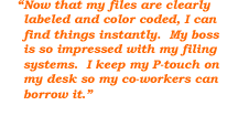 Now that my files are clearly labeled and color coded, I can find things instantly. My boss is so impressed with my filing systems. I keep my P-touch on my desk so my co-workers can borrow it.