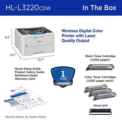 Brother HL-L3220CDW In the Box: Wireless digital color printer with laser-quality output (15.7” W x 15.7” D x 9.4” H), 1-year limited warranty, black toner cartridge (1,000 pages), color toner cartridges (1,000 pages each), drum unit, quick setup guide, product safety guide, reference guide, warranty card 