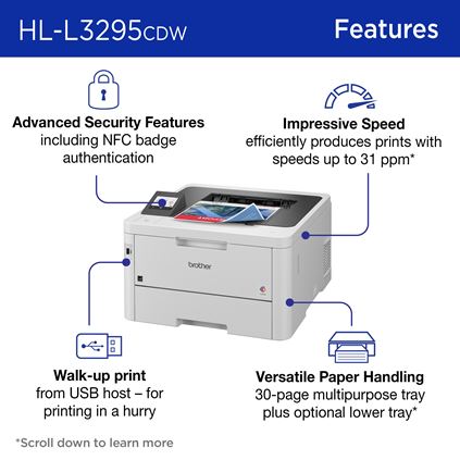 Brother HL-L3295CDW Features: Advanced security features including NFC badge authentication; Impressive Speeds efficiently produces prints with speeds up to 31 ppm; Walk-up Print from USB host – for printing in a hurry; Versatile paper handling 30-sheet multipurpose tray plus optional lower tray 