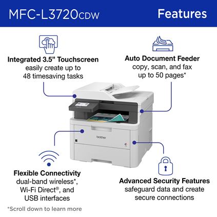 Brother MFC-L3720CDW Features: Integrated 3.5” Touchscreen easily create up to 48 timesaving tasks; Auto document feeder to copy, scan, and fax up to 50 pages; Flexible connectivity with dual-band wireless, Wi-Fi Direct, and USB interfaces; Advanced security features safeguard data and create secure connections 