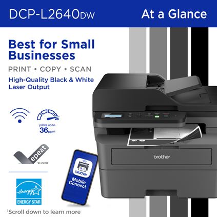 Brother DCP-L2640DW Monochrome Multi-Function Laser Printer At a Glance: Best for Small Businesses, Print/Copy/Scan, High-Quality Black & White Laser Output. Wireless connectivity (Wi-Fi), Prints up to 36 pages per minute (scroll down to learn more), Brother Mobile Connect app, EPEAT Silver rated and ENERGY STAR compliant 