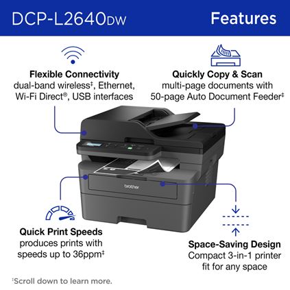 Brother DCP-L2640DW Monochrome Laser Printer Features: Flexible Connectivity dual-band wireless, Ethernet, Wi-Fi Direct®, USB interfaces; Quickly Copy & Scan multi-page documents with 50-page Auto Document Feeder; Quick Print Speeds produces prints with speeds up to 36ppm; Space-Saving Design Compact printer fit for any space. Scroll down to learn more. 