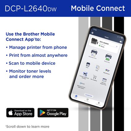 Brother DCP-L2640DW Wireless Monochrome Multi-Function Laser Printer and Mobile Connect: Use the Brother Mobile Connect App to manage printer from phone, print from almost anywhere, scan to mobile device, monitor toner levels and order more. Download on the Apple App Store; Get it on Google Play. Scroll down to learn more.