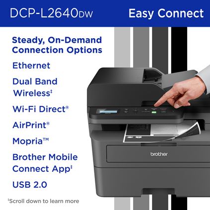 Brother DCP-L2640DW Monochrome Multi-Function Laser Printer Steady, On-Demand Connection Options: Ethernet, Dual Band Wireless, Wi-Fi Direct, AirPrint, Mopria, Brother Mobile Connect App, USB 2.0. Scroll down to learn more.