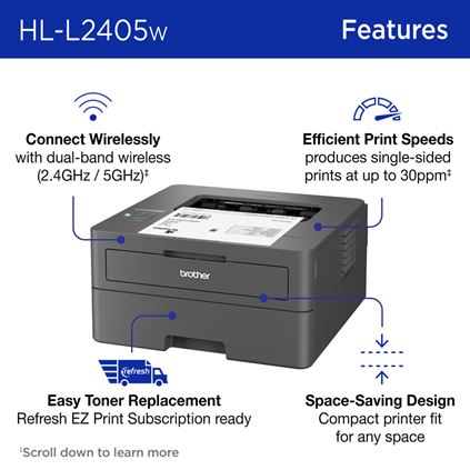 Brother HL-L2405W Monochrome Laser Printer Features: Connect Wirelessly with dual-band wireless (2.4GHz / 5GHz); Efficient Print Speeds produces single-sided prints at up to 30ppm (scroll down to learn more); Easy Toner Replacement Refresh EZ Print Subscription ready; Space-Saving Design Compact printer fit for any space. 