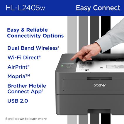 Brother HL-L2405W Monochrome Laser Printer Easy & Reliable Connectivity Options: Dual Band Wireless, Wi-Fi Direct, AirPrint, Mopria, Brother Mobile Connect App, USB 2.0. Scroll down to learn more. 