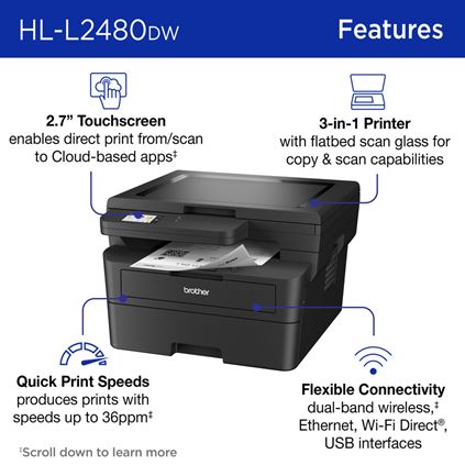Brother HL-L2480DW Monochrome Laser Printer Features: 2.7” Touchscreen enables direct print from/scan to Cloud-based apps; 3-in-1 Printer with flatbed scan glass for copy & scan capabilities; Quick Print Speeds produces prints with speeds up to 36ppm; Flexible Connectivity dual-band wireless, Ethernet, Wi-Fi Direct®, USB interfaces. Scroll down to learn more.