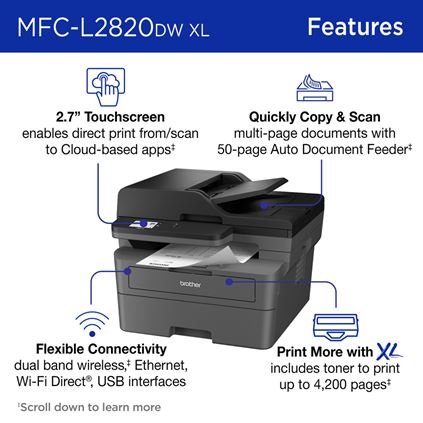 Brother MFC-L2820DW XL Monochrome Laser Printer Features: 2.7” Touchscreen enables direct print from/scan to Cloud-based apps; Quickly Copy & Scan multi-page documents with 50-page Auto Document Feeder; Flexible Connectivity dual-band wireless, Ethernet, Wi-Fi Direct®, USB interfaces; Print More with XL includes toner to print up to 4,200 pages. Scroll down to learn more. 