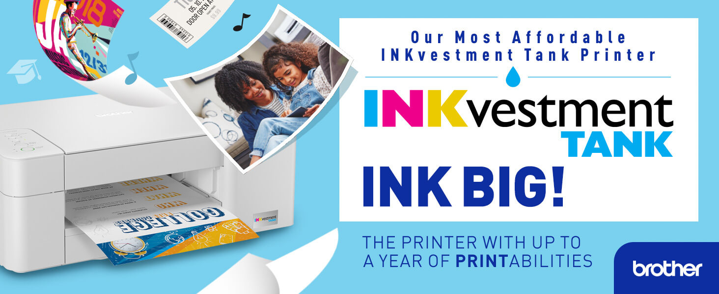 Brother INKvestment Tank: INK BIG! Our most affordable INKvestment tank printers, with up to a year of PRINTabilities